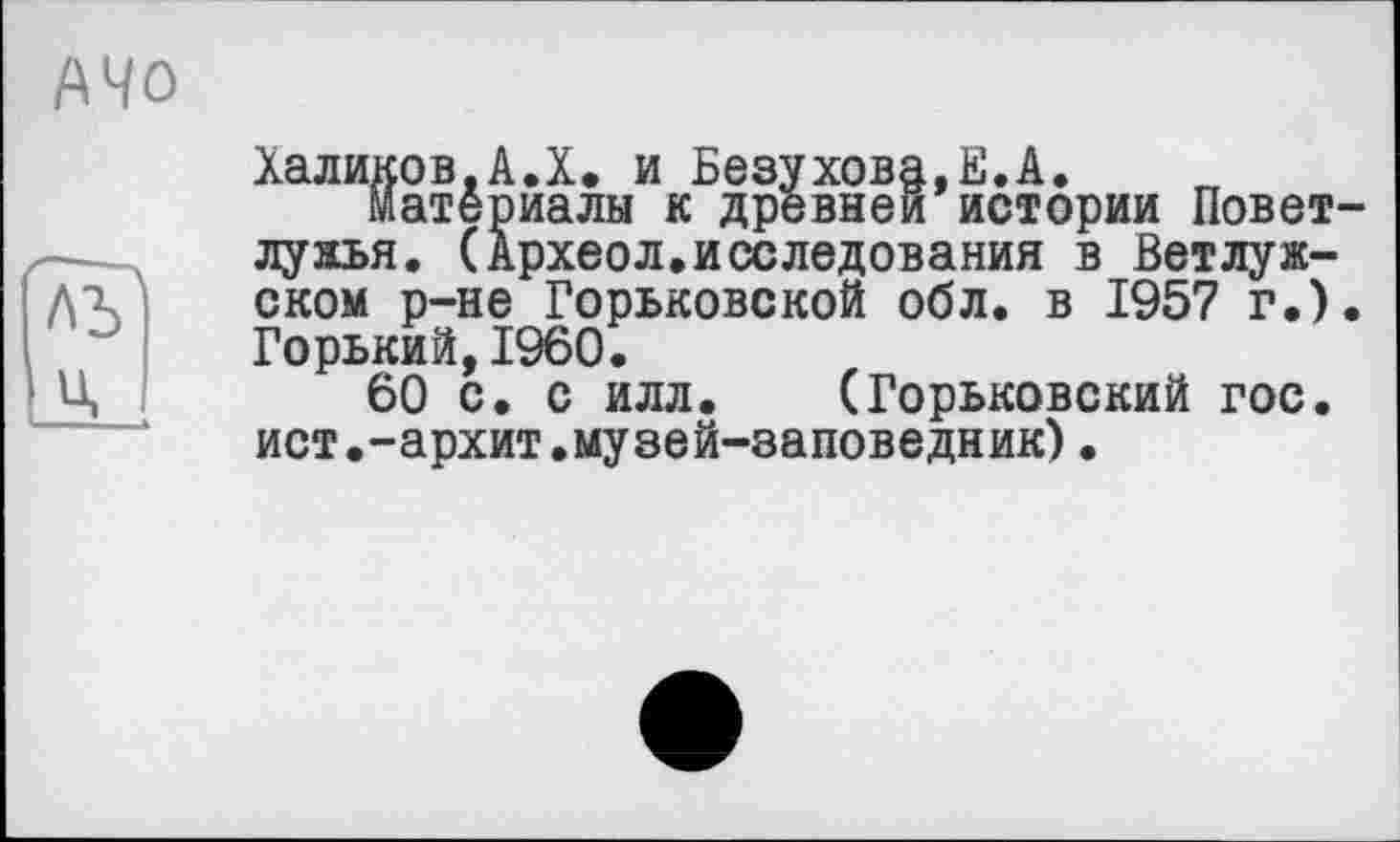 ﻿A4 о
Халиков.А.Х. и Безухова.Е.А.
материалы к древней истории Повет-лужья. (Археол.исследования в Ветлужском р-не Горьковской обл. в 1957 г.). Горький,I960.
60 с. с илл. (Горьковский гос. ист.-архит.музей-заповедник)•